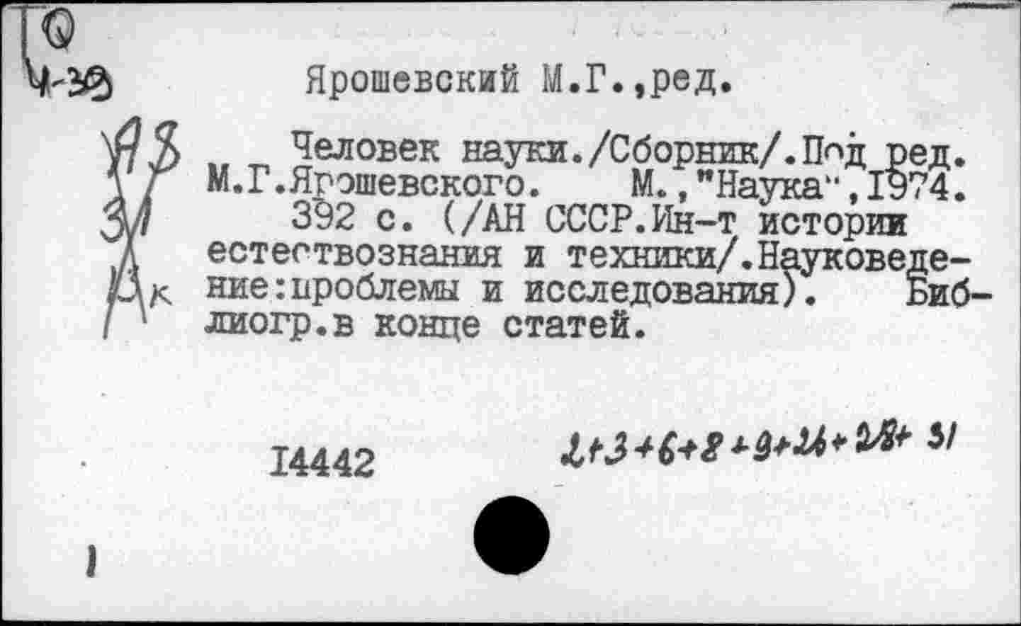 ﻿Ярошевский М.Г.,ред.
Человек науки./Сборник/.Пид ред. М.г.Ярэшевского. М.,"Наука“,1974.
392 с. (/АН СССР.Ин-т истории естествознания и техники/.Науковедение : проблемы и исследования). Биб-лиогр.в конце статей.
14442
5/